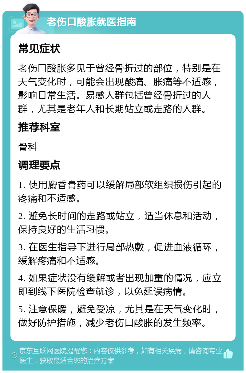 老伤口酸胀就医指南 常见症状 老伤口酸胀多见于曾经骨折过的部位，特别是在天气变化时，可能会出现酸痛、胀痛等不适感，影响日常生活。易感人群包括曾经骨折过的人群，尤其是老年人和长期站立或走路的人群。 推荐科室 骨科 调理要点 1. 使用麝香膏药可以缓解局部软组织损伤引起的疼痛和不适感。 2. 避免长时间的走路或站立，适当休息和活动，保持良好的生活习惯。 3. 在医生指导下进行局部热敷，促进血液循环，缓解疼痛和不适感。 4. 如果症状没有缓解或者出现加重的情况，应立即到线下医院检查就诊，以免延误病情。 5. 注意保暖，避免受凉，尤其是在天气变化时，做好防护措施，减少老伤口酸胀的发生频率。