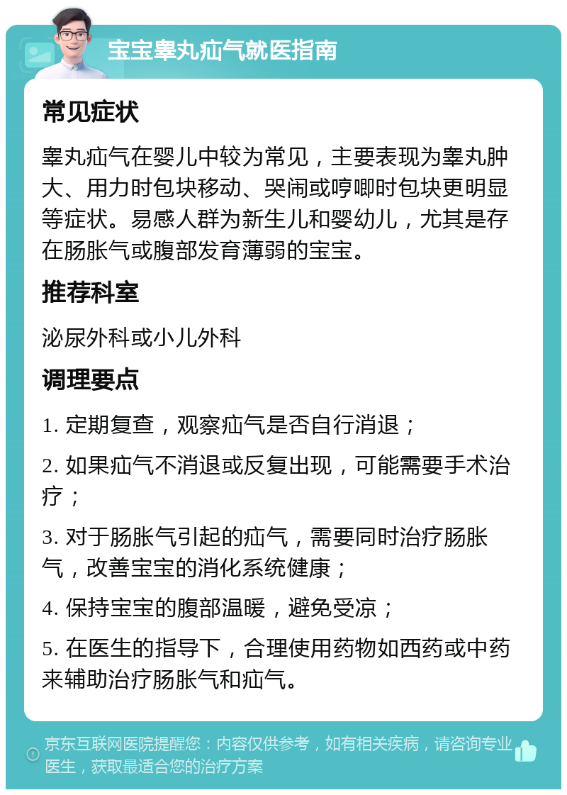 宝宝睾丸疝气就医指南 常见症状 睾丸疝气在婴儿中较为常见，主要表现为睾丸肿大、用力时包块移动、哭闹或哼唧时包块更明显等症状。易感人群为新生儿和婴幼儿，尤其是存在肠胀气或腹部发育薄弱的宝宝。 推荐科室 泌尿外科或小儿外科 调理要点 1. 定期复查，观察疝气是否自行消退； 2. 如果疝气不消退或反复出现，可能需要手术治疗； 3. 对于肠胀气引起的疝气，需要同时治疗肠胀气，改善宝宝的消化系统健康； 4. 保持宝宝的腹部温暖，避免受凉； 5. 在医生的指导下，合理使用药物如西药或中药来辅助治疗肠胀气和疝气。