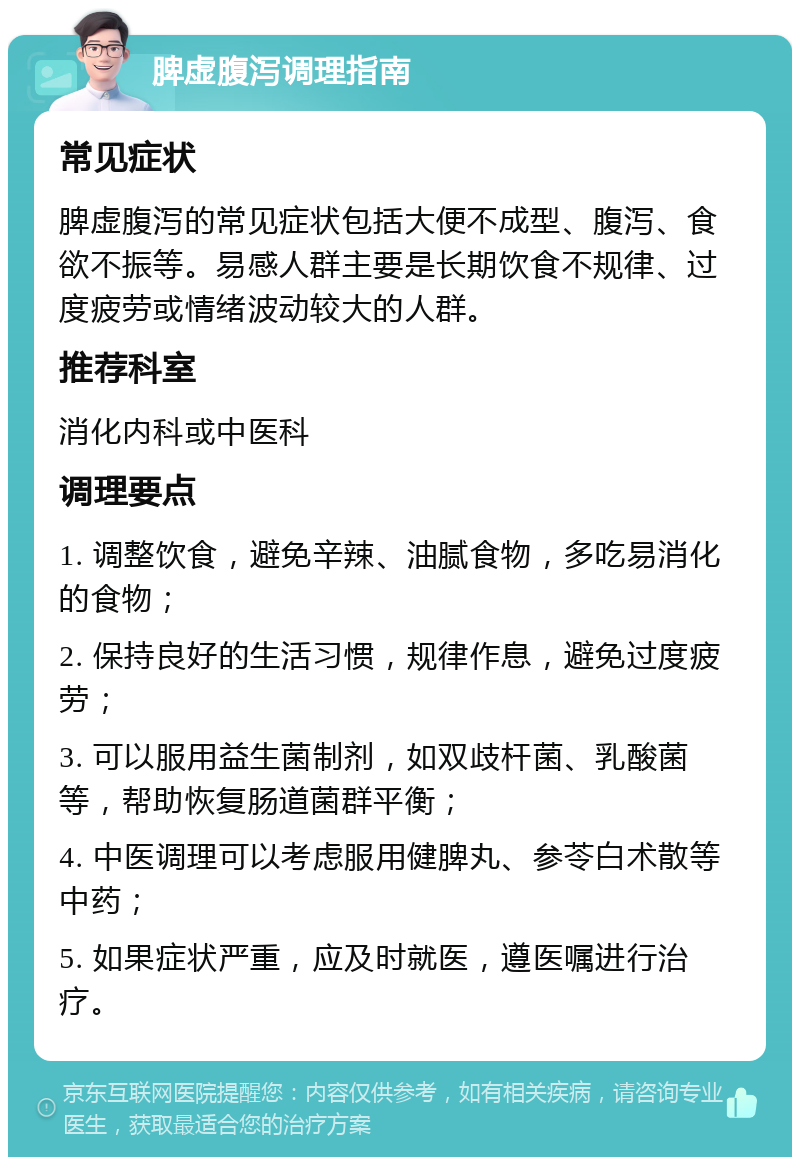 脾虚腹泻调理指南 常见症状 脾虚腹泻的常见症状包括大便不成型、腹泻、食欲不振等。易感人群主要是长期饮食不规律、过度疲劳或情绪波动较大的人群。 推荐科室 消化内科或中医科 调理要点 1. 调整饮食，避免辛辣、油腻食物，多吃易消化的食物； 2. 保持良好的生活习惯，规律作息，避免过度疲劳； 3. 可以服用益生菌制剂，如双歧杆菌、乳酸菌等，帮助恢复肠道菌群平衡； 4. 中医调理可以考虑服用健脾丸、参苓白术散等中药； 5. 如果症状严重，应及时就医，遵医嘱进行治疗。