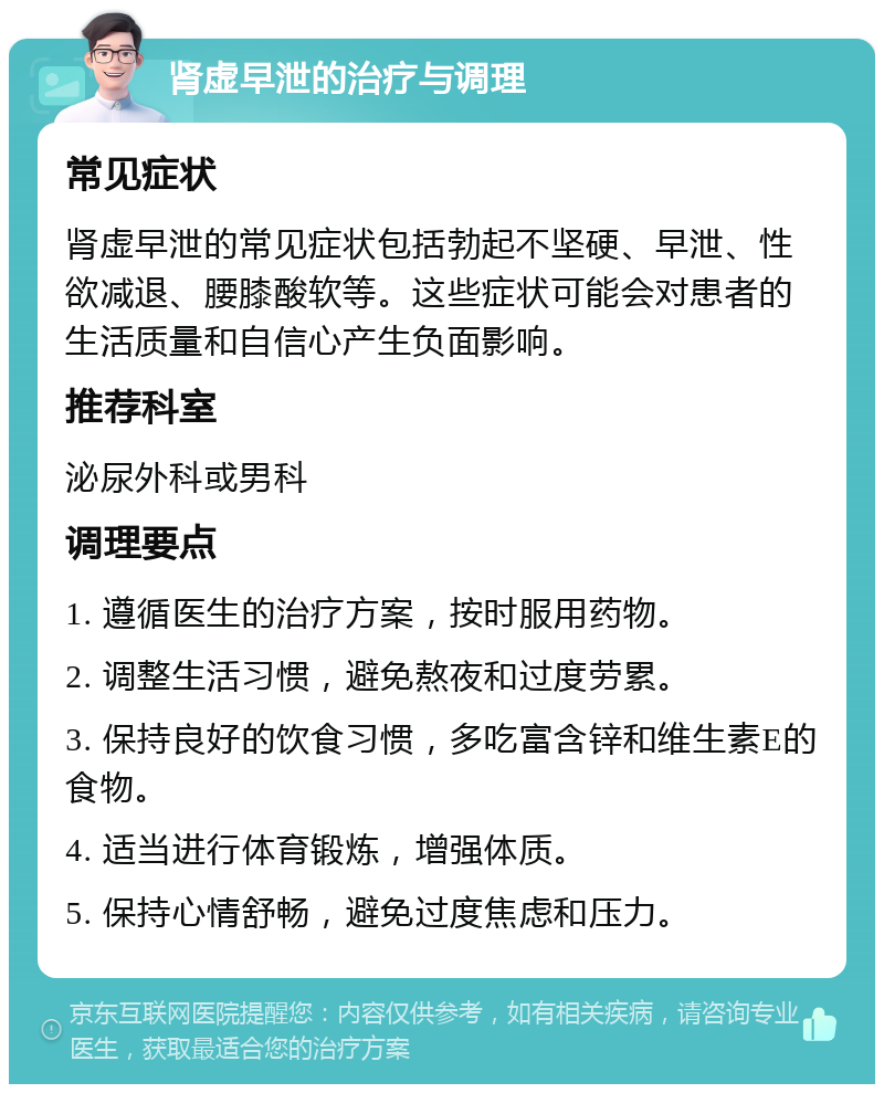 肾虚早泄的治疗与调理 常见症状 肾虚早泄的常见症状包括勃起不坚硬、早泄、性欲减退、腰膝酸软等。这些症状可能会对患者的生活质量和自信心产生负面影响。 推荐科室 泌尿外科或男科 调理要点 1. 遵循医生的治疗方案，按时服用药物。 2. 调整生活习惯，避免熬夜和过度劳累。 3. 保持良好的饮食习惯，多吃富含锌和维生素E的食物。 4. 适当进行体育锻炼，增强体质。 5. 保持心情舒畅，避免过度焦虑和压力。