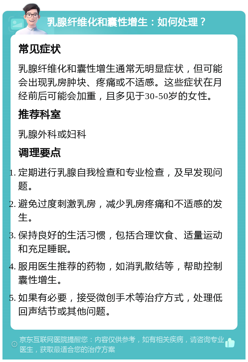 乳腺纤维化和囊性增生：如何处理？ 常见症状 乳腺纤维化和囊性增生通常无明显症状，但可能会出现乳房肿块、疼痛或不适感。这些症状在月经前后可能会加重，且多见于30-50岁的女性。 推荐科室 乳腺外科或妇科 调理要点 定期进行乳腺自我检查和专业检查，及早发现问题。 避免过度刺激乳房，减少乳房疼痛和不适感的发生。 保持良好的生活习惯，包括合理饮食、适量运动和充足睡眠。 服用医生推荐的药物，如消乳散结等，帮助控制囊性增生。 如果有必要，接受微创手术等治疗方式，处理低回声结节或其他问题。