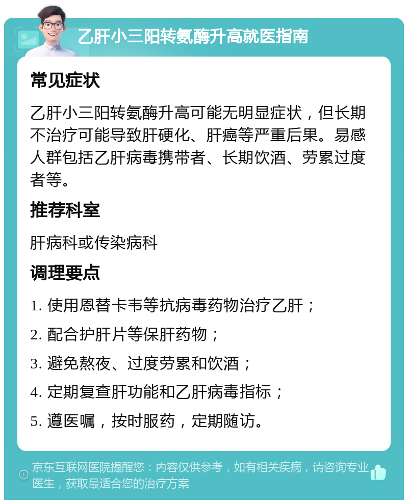 乙肝小三阳转氨酶升高就医指南 常见症状 乙肝小三阳转氨酶升高可能无明显症状，但长期不治疗可能导致肝硬化、肝癌等严重后果。易感人群包括乙肝病毒携带者、长期饮酒、劳累过度者等。 推荐科室 肝病科或传染病科 调理要点 1. 使用恩替卡韦等抗病毒药物治疗乙肝； 2. 配合护肝片等保肝药物； 3. 避免熬夜、过度劳累和饮酒； 4. 定期复查肝功能和乙肝病毒指标； 5. 遵医嘱，按时服药，定期随访。