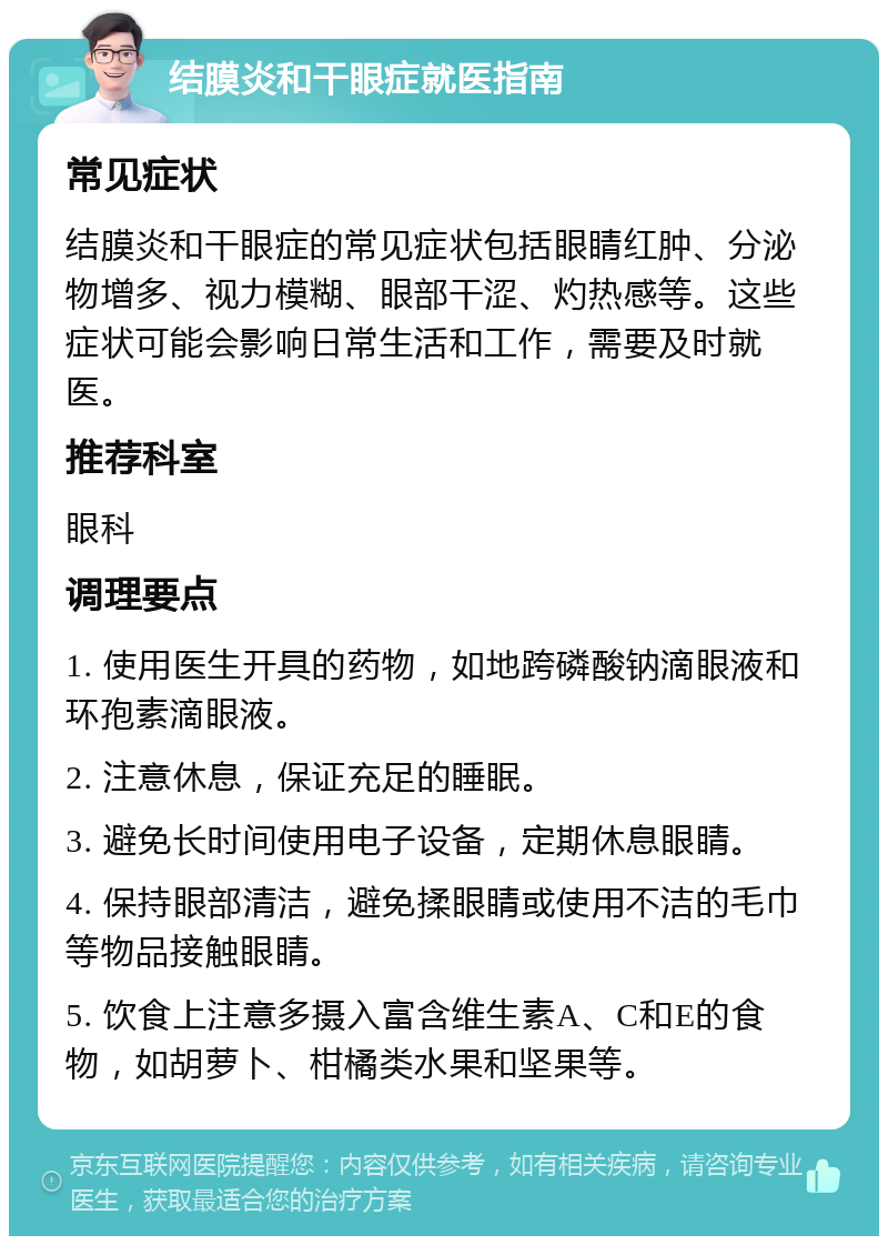 结膜炎和干眼症就医指南 常见症状 结膜炎和干眼症的常见症状包括眼睛红肿、分泌物增多、视力模糊、眼部干涩、灼热感等。这些症状可能会影响日常生活和工作，需要及时就医。 推荐科室 眼科 调理要点 1. 使用医生开具的药物，如地跨磷酸钠滴眼液和环孢素滴眼液。 2. 注意休息，保证充足的睡眠。 3. 避免长时间使用电子设备，定期休息眼睛。 4. 保持眼部清洁，避免揉眼睛或使用不洁的毛巾等物品接触眼睛。 5. 饮食上注意多摄入富含维生素A、C和E的食物，如胡萝卜、柑橘类水果和坚果等。