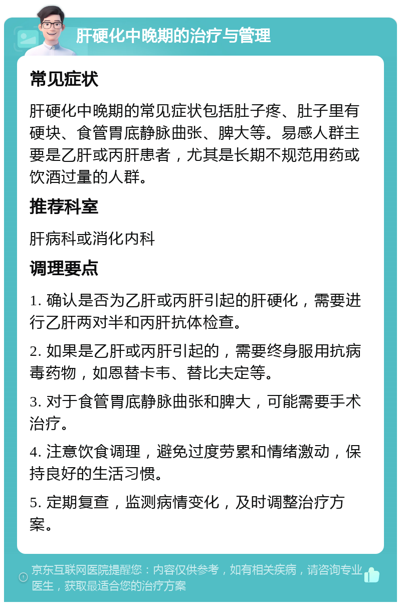 肝硬化中晚期的治疗与管理 常见症状 肝硬化中晚期的常见症状包括肚子疼、肚子里有硬块、食管胃底静脉曲张、脾大等。易感人群主要是乙肝或丙肝患者，尤其是长期不规范用药或饮酒过量的人群。 推荐科室 肝病科或消化内科 调理要点 1. 确认是否为乙肝或丙肝引起的肝硬化，需要进行乙肝两对半和丙肝抗体检查。 2. 如果是乙肝或丙肝引起的，需要终身服用抗病毒药物，如恩替卡韦、替比夫定等。 3. 对于食管胃底静脉曲张和脾大，可能需要手术治疗。 4. 注意饮食调理，避免过度劳累和情绪激动，保持良好的生活习惯。 5. 定期复查，监测病情变化，及时调整治疗方案。