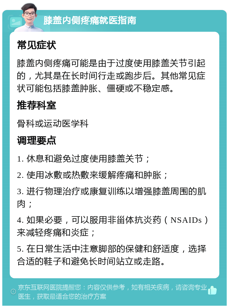 膝盖内侧疼痛就医指南 常见症状 膝盖内侧疼痛可能是由于过度使用膝盖关节引起的，尤其是在长时间行走或跑步后。其他常见症状可能包括膝盖肿胀、僵硬或不稳定感。 推荐科室 骨科或运动医学科 调理要点 1. 休息和避免过度使用膝盖关节； 2. 使用冰敷或热敷来缓解疼痛和肿胀； 3. 进行物理治疗或康复训练以增强膝盖周围的肌肉； 4. 如果必要，可以服用非甾体抗炎药（NSAIDs）来减轻疼痛和炎症； 5. 在日常生活中注意脚部的保健和舒适度，选择合适的鞋子和避免长时间站立或走路。