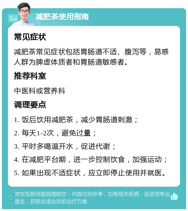 减肥茶使用指南 常见症状 减肥茶常见症状包括胃肠道不适、腹泻等，易感人群为脾虚体质者和胃肠道敏感者。 推荐科室 中医科或营养科 调理要点 1. 饭后饮用减肥茶，减少胃肠道刺激； 2. 每天1-2次，避免过量； 3. 平时多喝温开水，促进代谢； 4. 在减肥平台期，进一步控制饮食，加强运动； 5. 如果出现不适症状，应立即停止使用并就医。