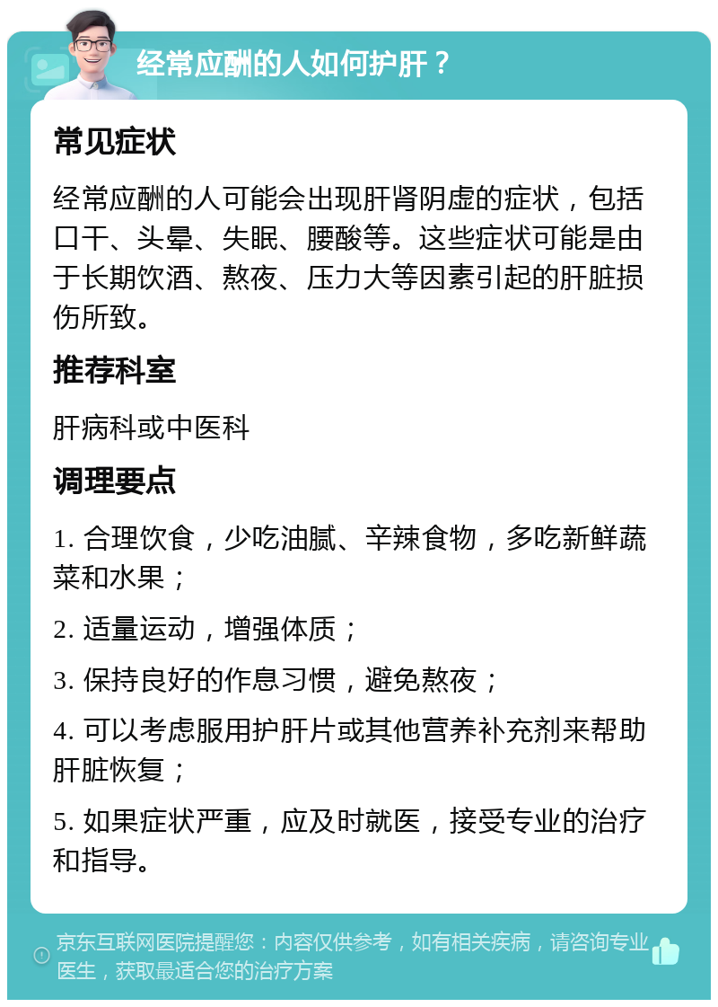 经常应酬的人如何护肝？ 常见症状 经常应酬的人可能会出现肝肾阴虚的症状，包括口干、头晕、失眠、腰酸等。这些症状可能是由于长期饮酒、熬夜、压力大等因素引起的肝脏损伤所致。 推荐科室 肝病科或中医科 调理要点 1. 合理饮食，少吃油腻、辛辣食物，多吃新鲜蔬菜和水果； 2. 适量运动，增强体质； 3. 保持良好的作息习惯，避免熬夜； 4. 可以考虑服用护肝片或其他营养补充剂来帮助肝脏恢复； 5. 如果症状严重，应及时就医，接受专业的治疗和指导。