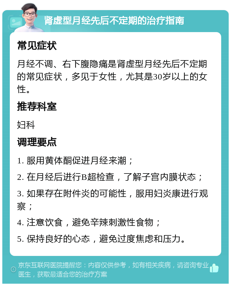 肾虚型月经先后不定期的治疗指南 常见症状 月经不调、右下腹隐痛是肾虚型月经先后不定期的常见症状，多见于女性，尤其是30岁以上的女性。 推荐科室 妇科 调理要点 1. 服用黄体酮促进月经来潮； 2. 在月经后进行B超检查，了解子宫内膜状态； 3. 如果存在附件炎的可能性，服用妇炎康进行观察； 4. 注意饮食，避免辛辣刺激性食物； 5. 保持良好的心态，避免过度焦虑和压力。