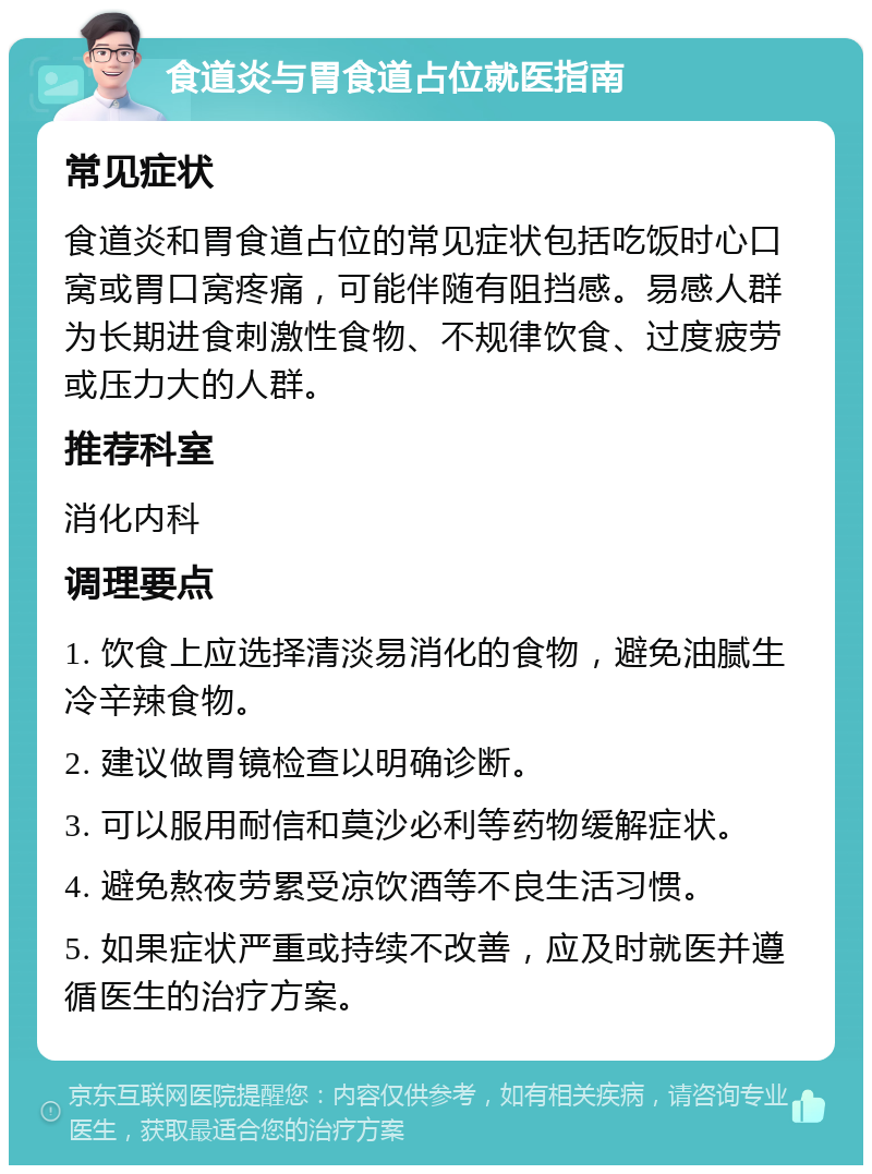 食道炎与胃食道占位就医指南 常见症状 食道炎和胃食道占位的常见症状包括吃饭时心口窝或胃口窝疼痛，可能伴随有阻挡感。易感人群为长期进食刺激性食物、不规律饮食、过度疲劳或压力大的人群。 推荐科室 消化内科 调理要点 1. 饮食上应选择清淡易消化的食物，避免油腻生冷辛辣食物。 2. 建议做胃镜检查以明确诊断。 3. 可以服用耐信和莫沙必利等药物缓解症状。 4. 避免熬夜劳累受凉饮酒等不良生活习惯。 5. 如果症状严重或持续不改善，应及时就医并遵循医生的治疗方案。