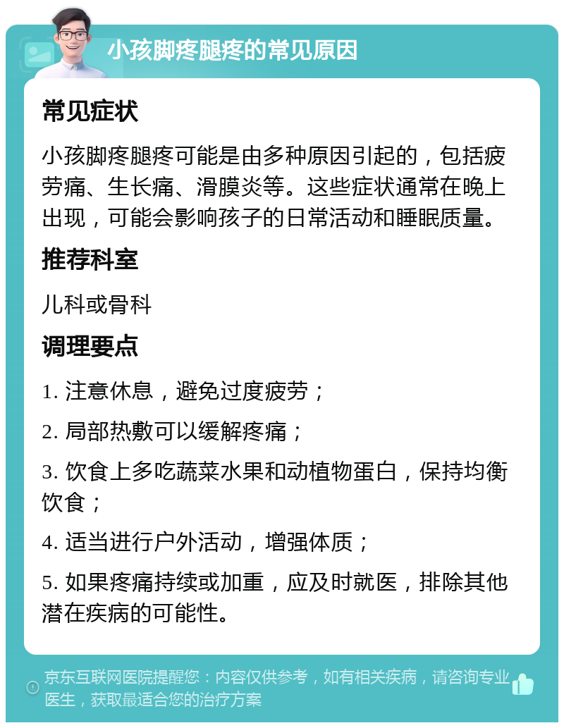 小孩脚疼腿疼的常见原因 常见症状 小孩脚疼腿疼可能是由多种原因引起的，包括疲劳痛、生长痛、滑膜炎等。这些症状通常在晚上出现，可能会影响孩子的日常活动和睡眠质量。 推荐科室 儿科或骨科 调理要点 1. 注意休息，避免过度疲劳； 2. 局部热敷可以缓解疼痛； 3. 饮食上多吃蔬菜水果和动植物蛋白，保持均衡饮食； 4. 适当进行户外活动，增强体质； 5. 如果疼痛持续或加重，应及时就医，排除其他潜在疾病的可能性。