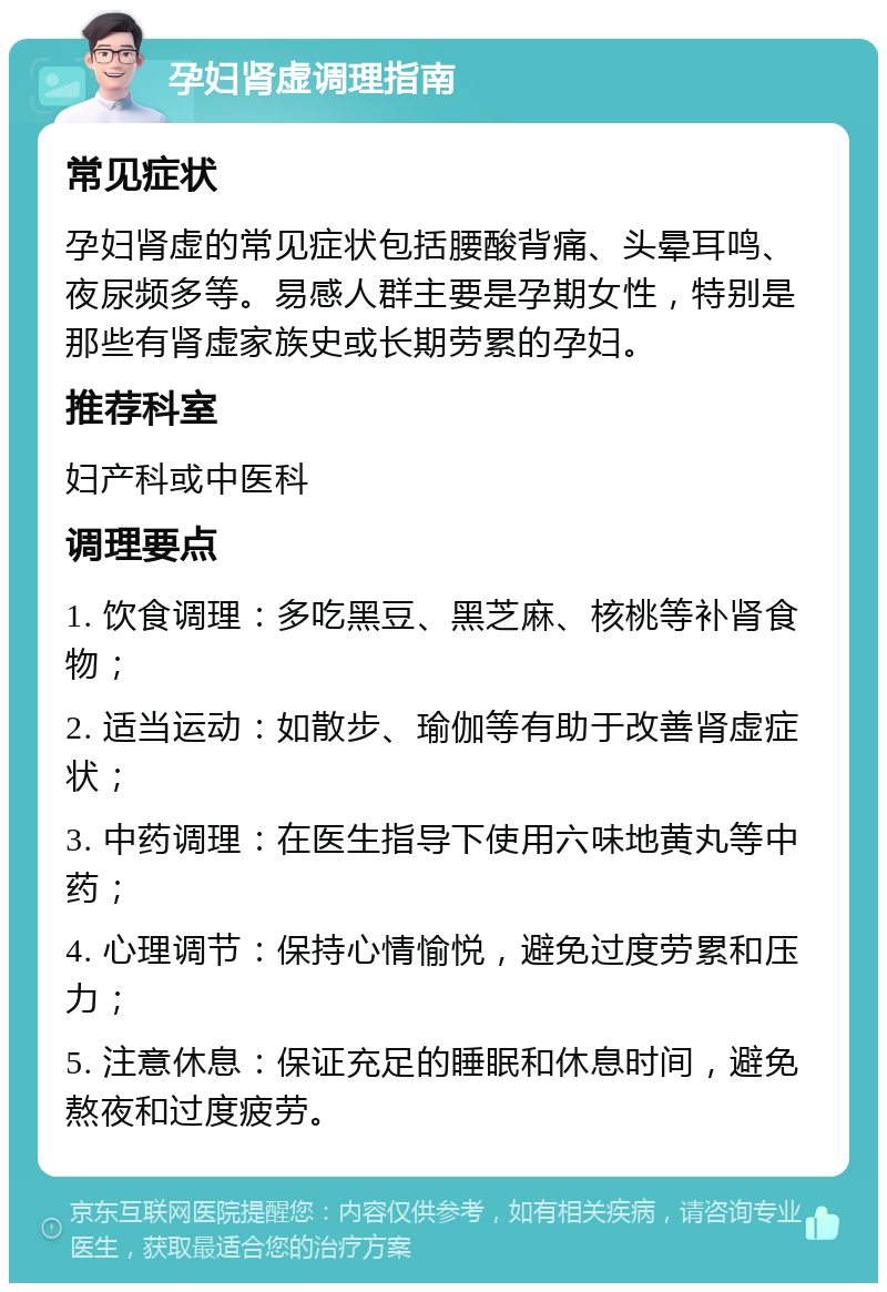 孕妇肾虚调理指南 常见症状 孕妇肾虚的常见症状包括腰酸背痛、头晕耳鸣、夜尿频多等。易感人群主要是孕期女性，特别是那些有肾虚家族史或长期劳累的孕妇。 推荐科室 妇产科或中医科 调理要点 1. 饮食调理：多吃黑豆、黑芝麻、核桃等补肾食物； 2. 适当运动：如散步、瑜伽等有助于改善肾虚症状； 3. 中药调理：在医生指导下使用六味地黄丸等中药； 4. 心理调节：保持心情愉悦，避免过度劳累和压力； 5. 注意休息：保证充足的睡眠和休息时间，避免熬夜和过度疲劳。