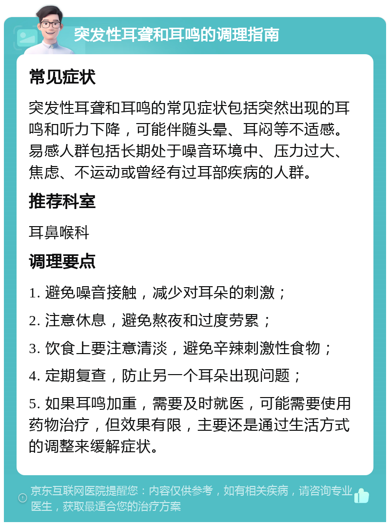 突发性耳聋和耳鸣的调理指南 常见症状 突发性耳聋和耳鸣的常见症状包括突然出现的耳鸣和听力下降，可能伴随头晕、耳闷等不适感。易感人群包括长期处于噪音环境中、压力过大、焦虑、不运动或曾经有过耳部疾病的人群。 推荐科室 耳鼻喉科 调理要点 1. 避免噪音接触，减少对耳朵的刺激； 2. 注意休息，避免熬夜和过度劳累； 3. 饮食上要注意清淡，避免辛辣刺激性食物； 4. 定期复查，防止另一个耳朵出现问题； 5. 如果耳鸣加重，需要及时就医，可能需要使用药物治疗，但效果有限，主要还是通过生活方式的调整来缓解症状。