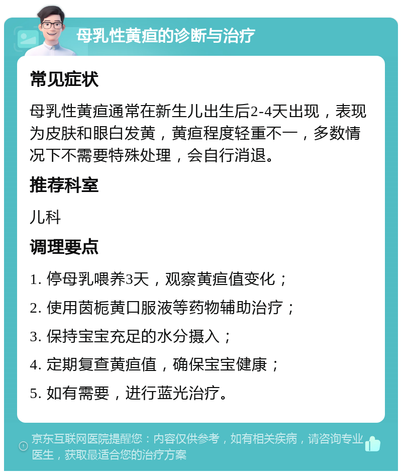 母乳性黄疸的诊断与治疗 常见症状 母乳性黄疸通常在新生儿出生后2-4天出现，表现为皮肤和眼白发黄，黄疸程度轻重不一，多数情况下不需要特殊处理，会自行消退。 推荐科室 儿科 调理要点 1. 停母乳喂养3天，观察黄疸值变化； 2. 使用茵栀黄口服液等药物辅助治疗； 3. 保持宝宝充足的水分摄入； 4. 定期复查黄疸值，确保宝宝健康； 5. 如有需要，进行蓝光治疗。