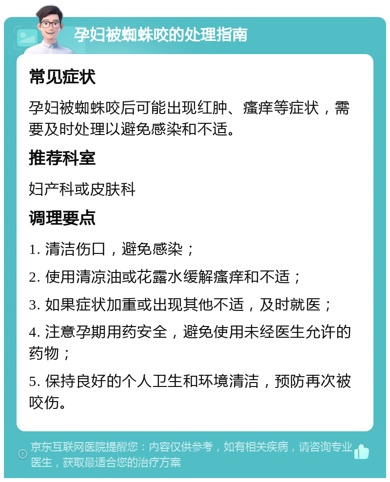 孕妇被蜘蛛咬的处理指南 常见症状 孕妇被蜘蛛咬后可能出现红肿、瘙痒等症状，需要及时处理以避免感染和不适。 推荐科室 妇产科或皮肤科 调理要点 1. 清洁伤口，避免感染； 2. 使用清凉油或花露水缓解瘙痒和不适； 3. 如果症状加重或出现其他不适，及时就医； 4. 注意孕期用药安全，避免使用未经医生允许的药物； 5. 保持良好的个人卫生和环境清洁，预防再次被咬伤。