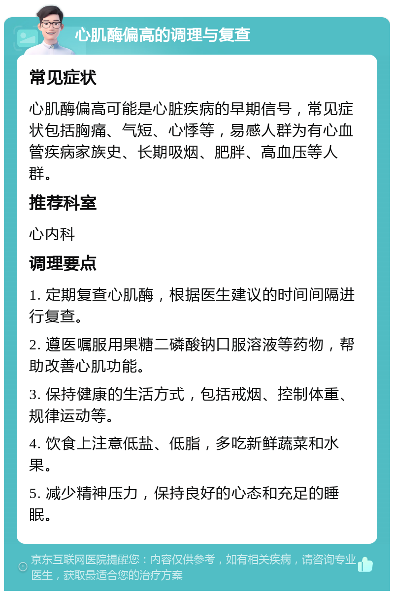 心肌酶偏高的调理与复查 常见症状 心肌酶偏高可能是心脏疾病的早期信号，常见症状包括胸痛、气短、心悸等，易感人群为有心血管疾病家族史、长期吸烟、肥胖、高血压等人群。 推荐科室 心内科 调理要点 1. 定期复查心肌酶，根据医生建议的时间间隔进行复查。 2. 遵医嘱服用果糖二磷酸钠口服溶液等药物，帮助改善心肌功能。 3. 保持健康的生活方式，包括戒烟、控制体重、规律运动等。 4. 饮食上注意低盐、低脂，多吃新鲜蔬菜和水果。 5. 减少精神压力，保持良好的心态和充足的睡眠。