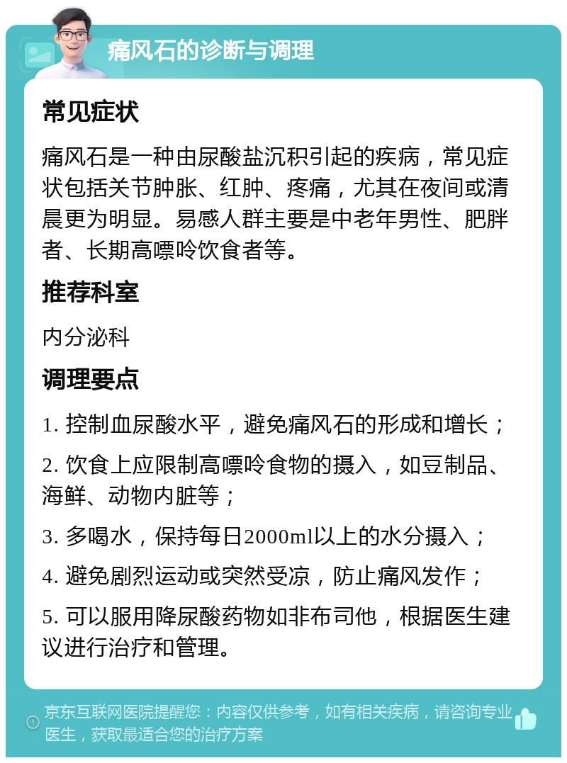 痛风石的诊断与调理 常见症状 痛风石是一种由尿酸盐沉积引起的疾病，常见症状包括关节肿胀、红肿、疼痛，尤其在夜间或清晨更为明显。易感人群主要是中老年男性、肥胖者、长期高嘌呤饮食者等。 推荐科室 内分泌科 调理要点 1. 控制血尿酸水平，避免痛风石的形成和增长； 2. 饮食上应限制高嘌呤食物的摄入，如豆制品、海鲜、动物内脏等； 3. 多喝水，保持每日2000ml以上的水分摄入； 4. 避免剧烈运动或突然受凉，防止痛风发作； 5. 可以服用降尿酸药物如非布司他，根据医生建议进行治疗和管理。