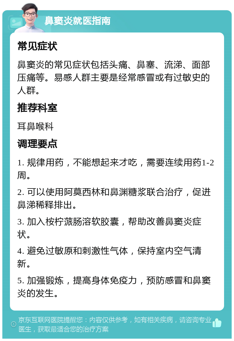 鼻窦炎就医指南 常见症状 鼻窦炎的常见症状包括头痛、鼻塞、流涕、面部压痛等。易感人群主要是经常感冒或有过敏史的人群。 推荐科室 耳鼻喉科 调理要点 1. 规律用药，不能想起来才吃，需要连续用药1-2周。 2. 可以使用阿莫西林和鼻渊糖浆联合治疗，促进鼻涕稀释排出。 3. 加入桉柠蒎肠溶软胶囊，帮助改善鼻窦炎症状。 4. 避免过敏原和刺激性气体，保持室内空气清新。 5. 加强锻炼，提高身体免疫力，预防感冒和鼻窦炎的发生。