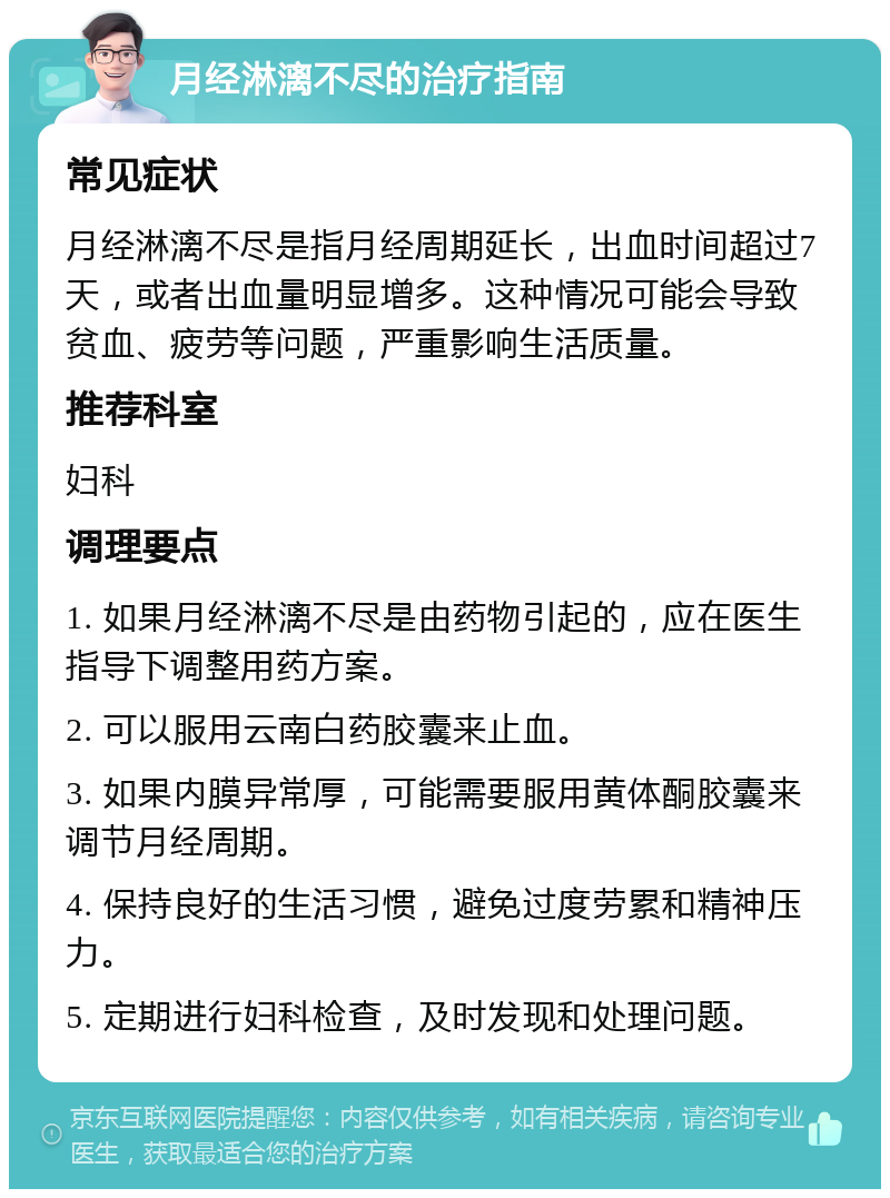 月经淋漓不尽的治疗指南 常见症状 月经淋漓不尽是指月经周期延长，出血时间超过7天，或者出血量明显增多。这种情况可能会导致贫血、疲劳等问题，严重影响生活质量。 推荐科室 妇科 调理要点 1. 如果月经淋漓不尽是由药物引起的，应在医生指导下调整用药方案。 2. 可以服用云南白药胶囊来止血。 3. 如果内膜异常厚，可能需要服用黄体酮胶囊来调节月经周期。 4. 保持良好的生活习惯，避免过度劳累和精神压力。 5. 定期进行妇科检查，及时发现和处理问题。