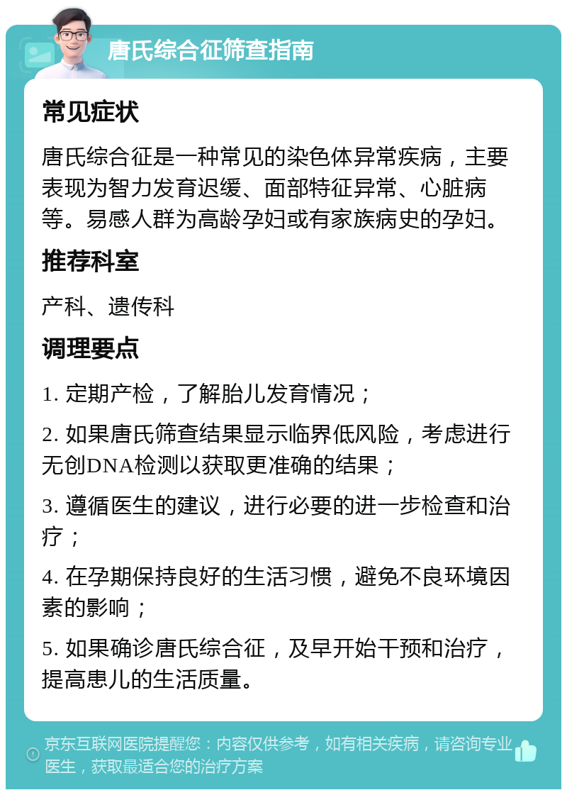 唐氏综合征筛查指南 常见症状 唐氏综合征是一种常见的染色体异常疾病，主要表现为智力发育迟缓、面部特征异常、心脏病等。易感人群为高龄孕妇或有家族病史的孕妇。 推荐科室 产科、遗传科 调理要点 1. 定期产检，了解胎儿发育情况； 2. 如果唐氏筛查结果显示临界低风险，考虑进行无创DNA检测以获取更准确的结果； 3. 遵循医生的建议，进行必要的进一步检查和治疗； 4. 在孕期保持良好的生活习惯，避免不良环境因素的影响； 5. 如果确诊唐氏综合征，及早开始干预和治疗，提高患儿的生活质量。