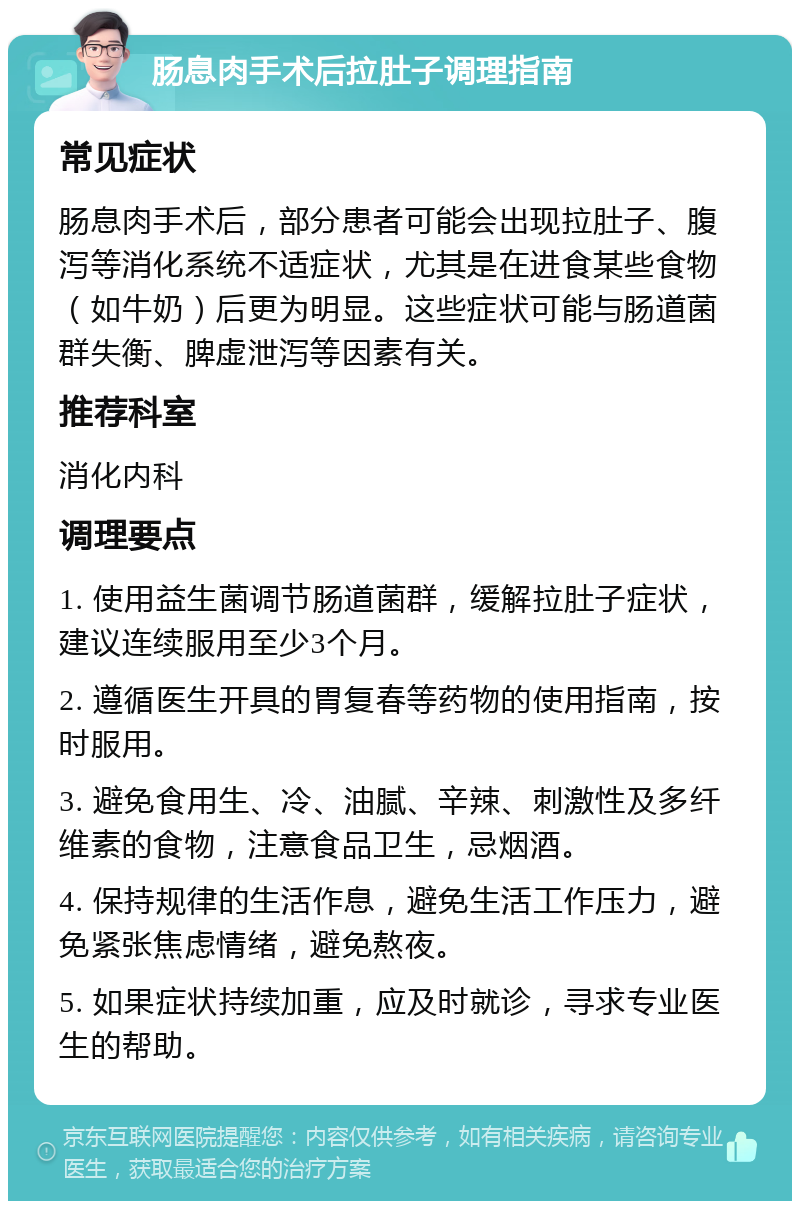 肠息肉手术后拉肚子调理指南 常见症状 肠息肉手术后，部分患者可能会出现拉肚子、腹泻等消化系统不适症状，尤其是在进食某些食物（如牛奶）后更为明显。这些症状可能与肠道菌群失衡、脾虚泄泻等因素有关。 推荐科室 消化内科 调理要点 1. 使用益生菌调节肠道菌群，缓解拉肚子症状，建议连续服用至少3个月。 2. 遵循医生开具的胃复春等药物的使用指南，按时服用。 3. 避免食用生、冷、油腻、辛辣、刺激性及多纤维素的食物，注意食品卫生，忌烟酒。 4. 保持规律的生活作息，避免生活工作压力，避免紧张焦虑情绪，避免熬夜。 5. 如果症状持续加重，应及时就诊，寻求专业医生的帮助。