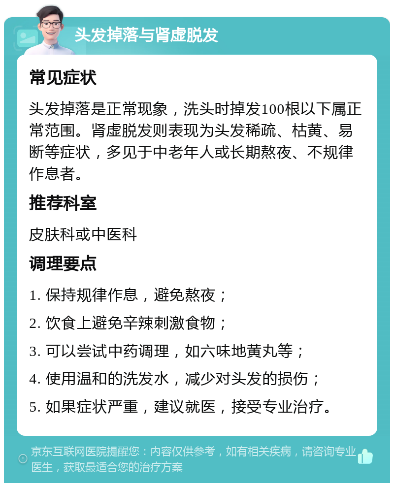 头发掉落与肾虚脱发 常见症状 头发掉落是正常现象，洗头时掉发100根以下属正常范围。肾虚脱发则表现为头发稀疏、枯黄、易断等症状，多见于中老年人或长期熬夜、不规律作息者。 推荐科室 皮肤科或中医科 调理要点 1. 保持规律作息，避免熬夜； 2. 饮食上避免辛辣刺激食物； 3. 可以尝试中药调理，如六味地黄丸等； 4. 使用温和的洗发水，减少对头发的损伤； 5. 如果症状严重，建议就医，接受专业治疗。