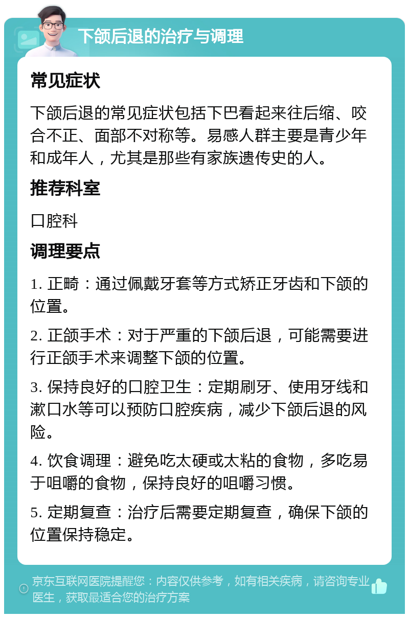 下颌后退的治疗与调理 常见症状 下颌后退的常见症状包括下巴看起来往后缩、咬合不正、面部不对称等。易感人群主要是青少年和成年人，尤其是那些有家族遗传史的人。 推荐科室 口腔科 调理要点 1. 正畸：通过佩戴牙套等方式矫正牙齿和下颌的位置。 2. 正颌手术：对于严重的下颌后退，可能需要进行正颌手术来调整下颌的位置。 3. 保持良好的口腔卫生：定期刷牙、使用牙线和漱口水等可以预防口腔疾病，减少下颌后退的风险。 4. 饮食调理：避免吃太硬或太粘的食物，多吃易于咀嚼的食物，保持良好的咀嚼习惯。 5. 定期复查：治疗后需要定期复查，确保下颌的位置保持稳定。