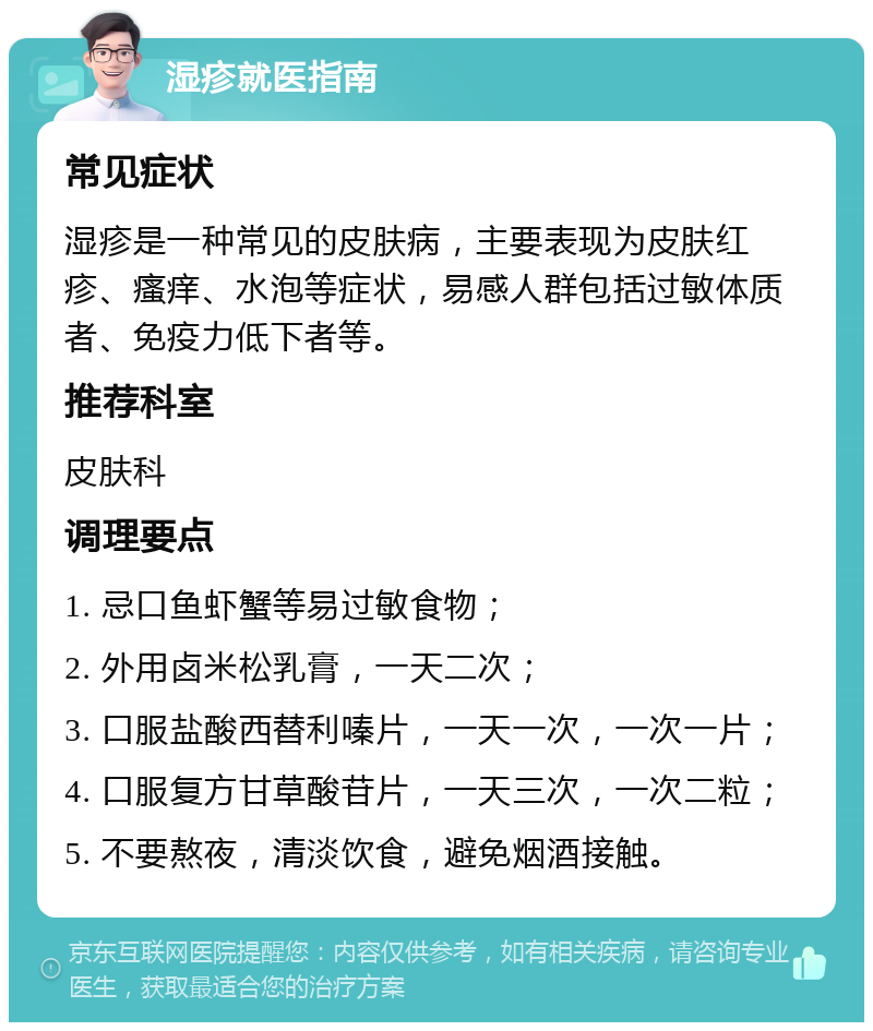 湿疹就医指南 常见症状 湿疹是一种常见的皮肤病，主要表现为皮肤红疹、瘙痒、水泡等症状，易感人群包括过敏体质者、免疫力低下者等。 推荐科室 皮肤科 调理要点 1. 忌口鱼虾蟹等易过敏食物； 2. 外用卤米松乳膏，一天二次； 3. 口服盐酸西替利嗪片，一天一次，一次一片； 4. 口服复方甘草酸苷片，一天三次，一次二粒； 5. 不要熬夜，清淡饮食，避免烟酒接触。