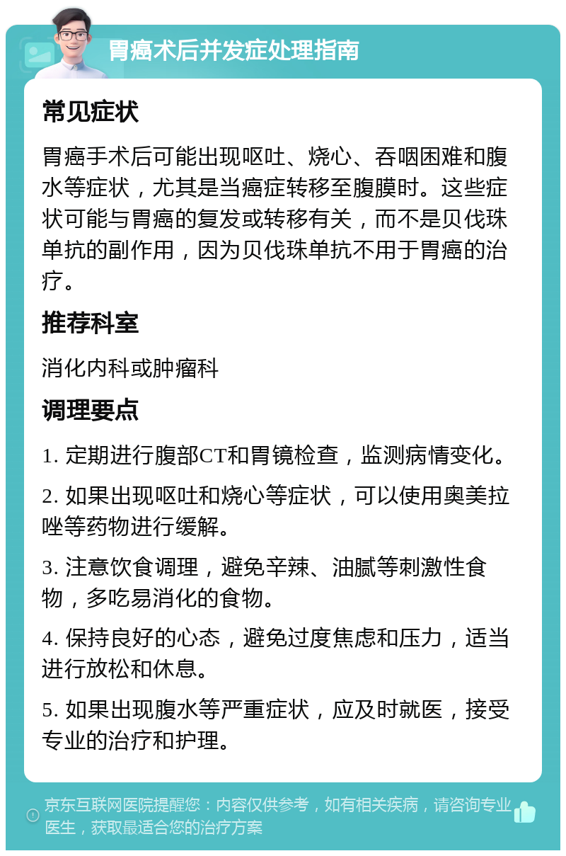 胃癌术后并发症处理指南 常见症状 胃癌手术后可能出现呕吐、烧心、吞咽困难和腹水等症状，尤其是当癌症转移至腹膜时。这些症状可能与胃癌的复发或转移有关，而不是贝伐珠单抗的副作用，因为贝伐珠单抗不用于胃癌的治疗。 推荐科室 消化内科或肿瘤科 调理要点 1. 定期进行腹部CT和胃镜检查，监测病情变化。 2. 如果出现呕吐和烧心等症状，可以使用奥美拉唑等药物进行缓解。 3. 注意饮食调理，避免辛辣、油腻等刺激性食物，多吃易消化的食物。 4. 保持良好的心态，避免过度焦虑和压力，适当进行放松和休息。 5. 如果出现腹水等严重症状，应及时就医，接受专业的治疗和护理。