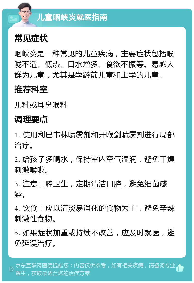 儿童咽峡炎就医指南 常见症状 咽峡炎是一种常见的儿童疾病，主要症状包括喉咙不适、低热、口水增多、食欲不振等。易感人群为儿童，尤其是学龄前儿童和上学的儿童。 推荐科室 儿科或耳鼻喉科 调理要点 1. 使用利巴韦林喷雾剂和开喉剑喷雾剂进行局部治疗。 2. 给孩子多喝水，保持室内空气湿润，避免干燥刺激喉咙。 3. 注意口腔卫生，定期清洁口腔，避免细菌感染。 4. 饮食上应以清淡易消化的食物为主，避免辛辣刺激性食物。 5. 如果症状加重或持续不改善，应及时就医，避免延误治疗。