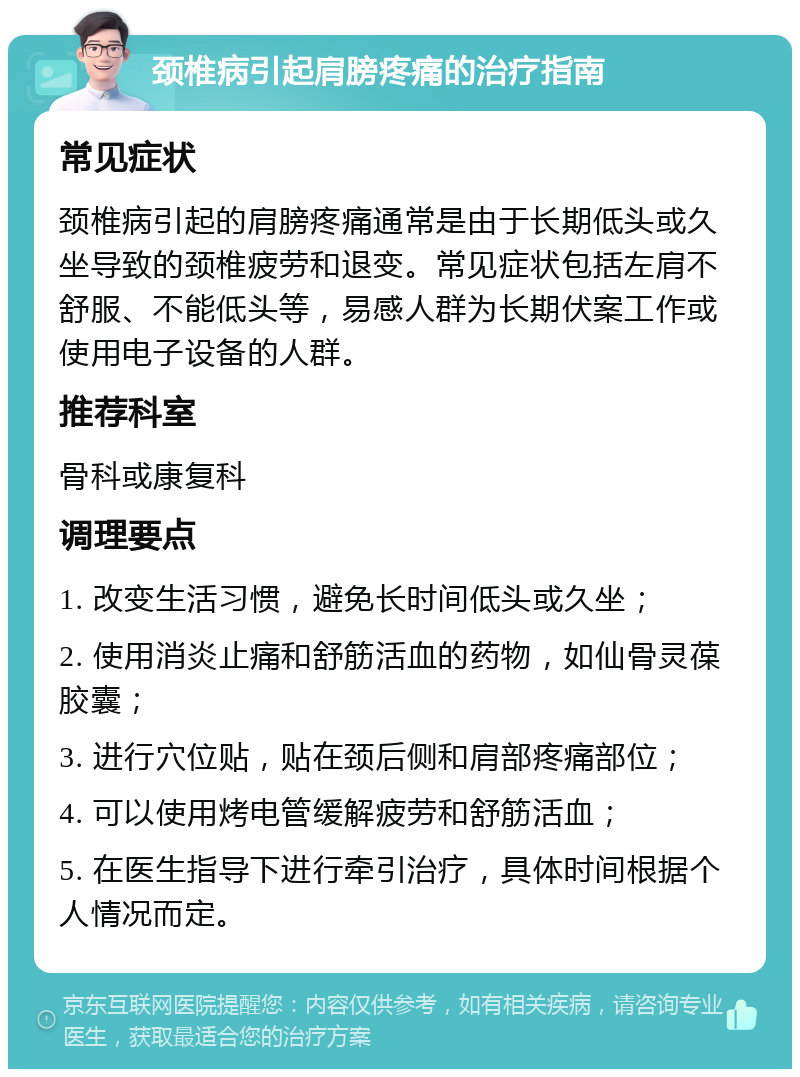 颈椎病引起肩膀疼痛的治疗指南 常见症状 颈椎病引起的肩膀疼痛通常是由于长期低头或久坐导致的颈椎疲劳和退变。常见症状包括左肩不舒服、不能低头等，易感人群为长期伏案工作或使用电子设备的人群。 推荐科室 骨科或康复科 调理要点 1. 改变生活习惯，避免长时间低头或久坐； 2. 使用消炎止痛和舒筋活血的药物，如仙骨灵葆胶囊； 3. 进行穴位贴，贴在颈后侧和肩部疼痛部位； 4. 可以使用烤电管缓解疲劳和舒筋活血； 5. 在医生指导下进行牵引治疗，具体时间根据个人情况而定。