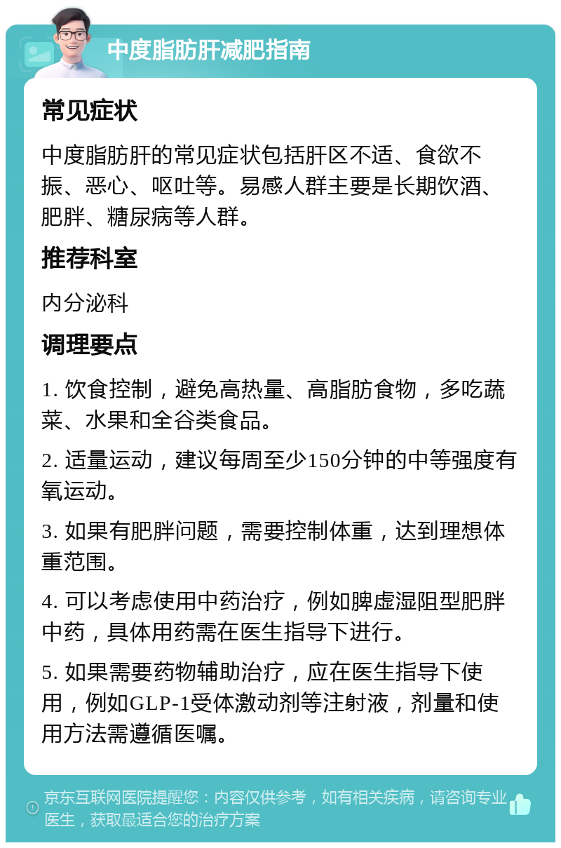 中度脂肪肝减肥指南 常见症状 中度脂肪肝的常见症状包括肝区不适、食欲不振、恶心、呕吐等。易感人群主要是长期饮酒、肥胖、糖尿病等人群。 推荐科室 内分泌科 调理要点 1. 饮食控制，避免高热量、高脂肪食物，多吃蔬菜、水果和全谷类食品。 2. 适量运动，建议每周至少150分钟的中等强度有氧运动。 3. 如果有肥胖问题，需要控制体重，达到理想体重范围。 4. 可以考虑使用中药治疗，例如脾虚湿阻型肥胖中药，具体用药需在医生指导下进行。 5. 如果需要药物辅助治疗，应在医生指导下使用，例如GLP-1受体激动剂等注射液，剂量和使用方法需遵循医嘱。