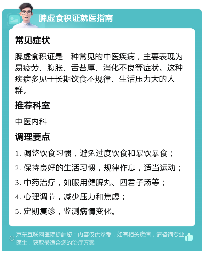 脾虚食积证就医指南 常见症状 脾虚食积证是一种常见的中医疾病，主要表现为易疲劳、腹胀、舌苔厚、消化不良等症状。这种疾病多见于长期饮食不规律、生活压力大的人群。 推荐科室 中医内科 调理要点 1. 调整饮食习惯，避免过度饮食和暴饮暴食； 2. 保持良好的生活习惯，规律作息，适当运动； 3. 中药治疗，如服用健脾丸、四君子汤等； 4. 心理调节，减少压力和焦虑； 5. 定期复诊，监测病情变化。