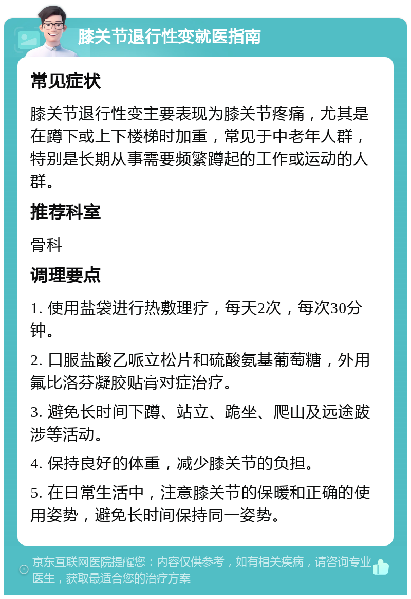 膝关节退行性变就医指南 常见症状 膝关节退行性变主要表现为膝关节疼痛，尤其是在蹲下或上下楼梯时加重，常见于中老年人群，特别是长期从事需要频繁蹲起的工作或运动的人群。 推荐科室 骨科 调理要点 1. 使用盐袋进行热敷理疗，每天2次，每次30分钟。 2. 口服盐酸乙哌立松片和硫酸氨基葡萄糖，外用氟比洛芬凝胶贴膏对症治疗。 3. 避免长时间下蹲、站立、跪坐、爬山及远途跋涉等活动。 4. 保持良好的体重，减少膝关节的负担。 5. 在日常生活中，注意膝关节的保暖和正确的使用姿势，避免长时间保持同一姿势。