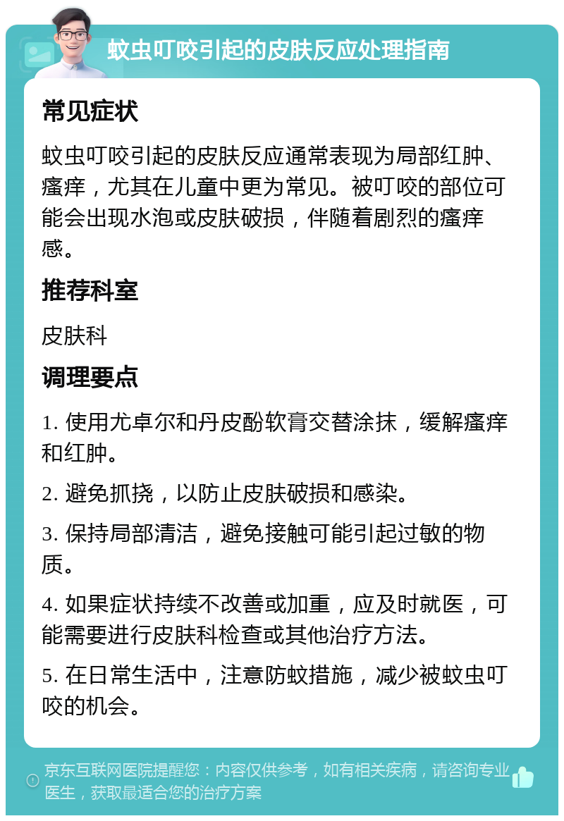 蚊虫叮咬引起的皮肤反应处理指南 常见症状 蚊虫叮咬引起的皮肤反应通常表现为局部红肿、瘙痒，尤其在儿童中更为常见。被叮咬的部位可能会出现水泡或皮肤破损，伴随着剧烈的瘙痒感。 推荐科室 皮肤科 调理要点 1. 使用尤卓尔和丹皮酚软膏交替涂抹，缓解瘙痒和红肿。 2. 避免抓挠，以防止皮肤破损和感染。 3. 保持局部清洁，避免接触可能引起过敏的物质。 4. 如果症状持续不改善或加重，应及时就医，可能需要进行皮肤科检查或其他治疗方法。 5. 在日常生活中，注意防蚊措施，减少被蚊虫叮咬的机会。