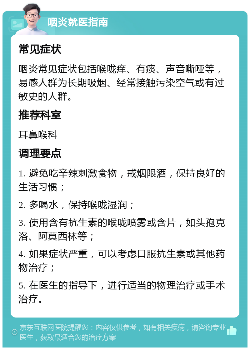 咽炎就医指南 常见症状 咽炎常见症状包括喉咙痒、有痰、声音嘶哑等，易感人群为长期吸烟、经常接触污染空气或有过敏史的人群。 推荐科室 耳鼻喉科 调理要点 1. 避免吃辛辣刺激食物，戒烟限酒，保持良好的生活习惯； 2. 多喝水，保持喉咙湿润； 3. 使用含有抗生素的喉咙喷雾或含片，如头孢克洛、阿莫西林等； 4. 如果症状严重，可以考虑口服抗生素或其他药物治疗； 5. 在医生的指导下，进行适当的物理治疗或手术治疗。