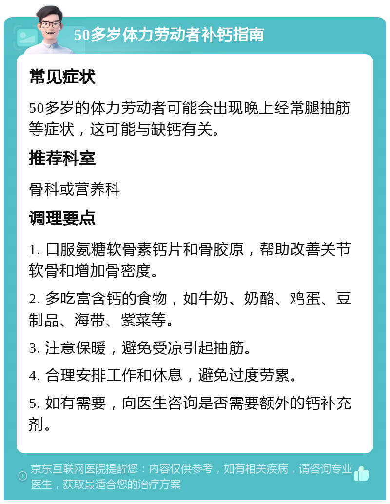 50多岁体力劳动者补钙指南 常见症状 50多岁的体力劳动者可能会出现晚上经常腿抽筋等症状，这可能与缺钙有关。 推荐科室 骨科或营养科 调理要点 1. 口服氨糖软骨素钙片和骨胶原，帮助改善关节软骨和增加骨密度。 2. 多吃富含钙的食物，如牛奶、奶酪、鸡蛋、豆制品、海带、紫菜等。 3. 注意保暖，避免受凉引起抽筋。 4. 合理安排工作和休息，避免过度劳累。 5. 如有需要，向医生咨询是否需要额外的钙补充剂。