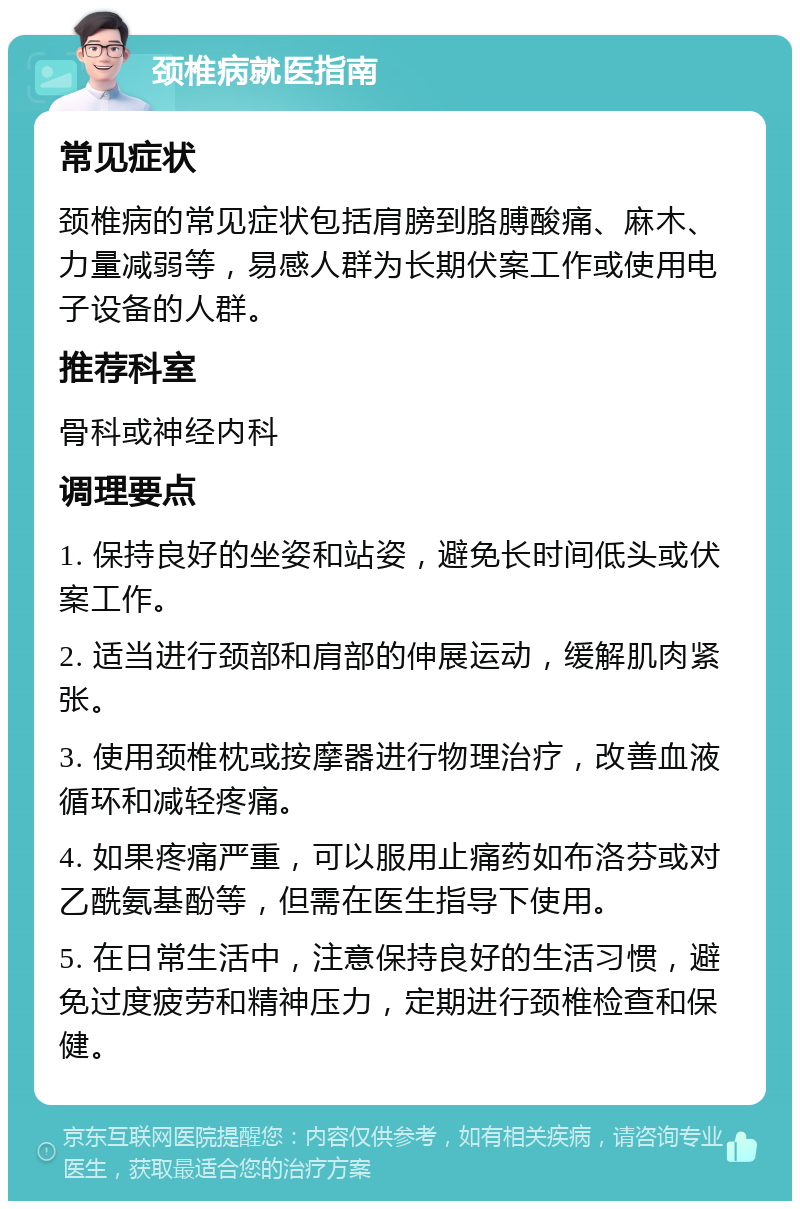 颈椎病就医指南 常见症状 颈椎病的常见症状包括肩膀到胳膊酸痛、麻木、力量减弱等，易感人群为长期伏案工作或使用电子设备的人群。 推荐科室 骨科或神经内科 调理要点 1. 保持良好的坐姿和站姿，避免长时间低头或伏案工作。 2. 适当进行颈部和肩部的伸展运动，缓解肌肉紧张。 3. 使用颈椎枕或按摩器进行物理治疗，改善血液循环和减轻疼痛。 4. 如果疼痛严重，可以服用止痛药如布洛芬或对乙酰氨基酚等，但需在医生指导下使用。 5. 在日常生活中，注意保持良好的生活习惯，避免过度疲劳和精神压力，定期进行颈椎检查和保健。