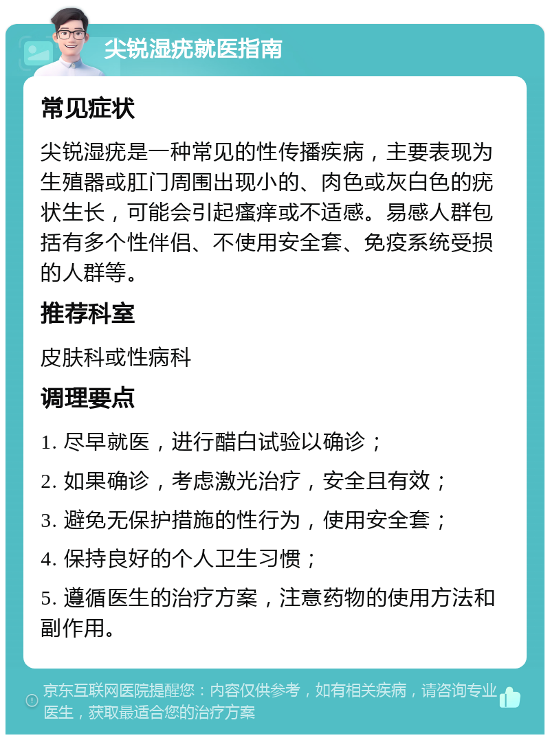 尖锐湿疣就医指南 常见症状 尖锐湿疣是一种常见的性传播疾病，主要表现为生殖器或肛门周围出现小的、肉色或灰白色的疣状生长，可能会引起瘙痒或不适感。易感人群包括有多个性伴侣、不使用安全套、免疫系统受损的人群等。 推荐科室 皮肤科或性病科 调理要点 1. 尽早就医，进行醋白试验以确诊； 2. 如果确诊，考虑激光治疗，安全且有效； 3. 避免无保护措施的性行为，使用安全套； 4. 保持良好的个人卫生习惯； 5. 遵循医生的治疗方案，注意药物的使用方法和副作用。