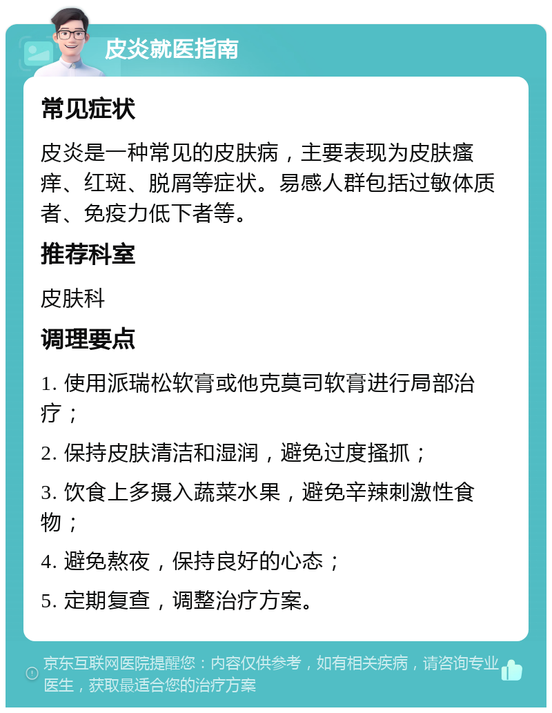 皮炎就医指南 常见症状 皮炎是一种常见的皮肤病，主要表现为皮肤瘙痒、红斑、脱屑等症状。易感人群包括过敏体质者、免疫力低下者等。 推荐科室 皮肤科 调理要点 1. 使用派瑞松软膏或他克莫司软膏进行局部治疗； 2. 保持皮肤清洁和湿润，避免过度搔抓； 3. 饮食上多摄入蔬菜水果，避免辛辣刺激性食物； 4. 避免熬夜，保持良好的心态； 5. 定期复查，调整治疗方案。