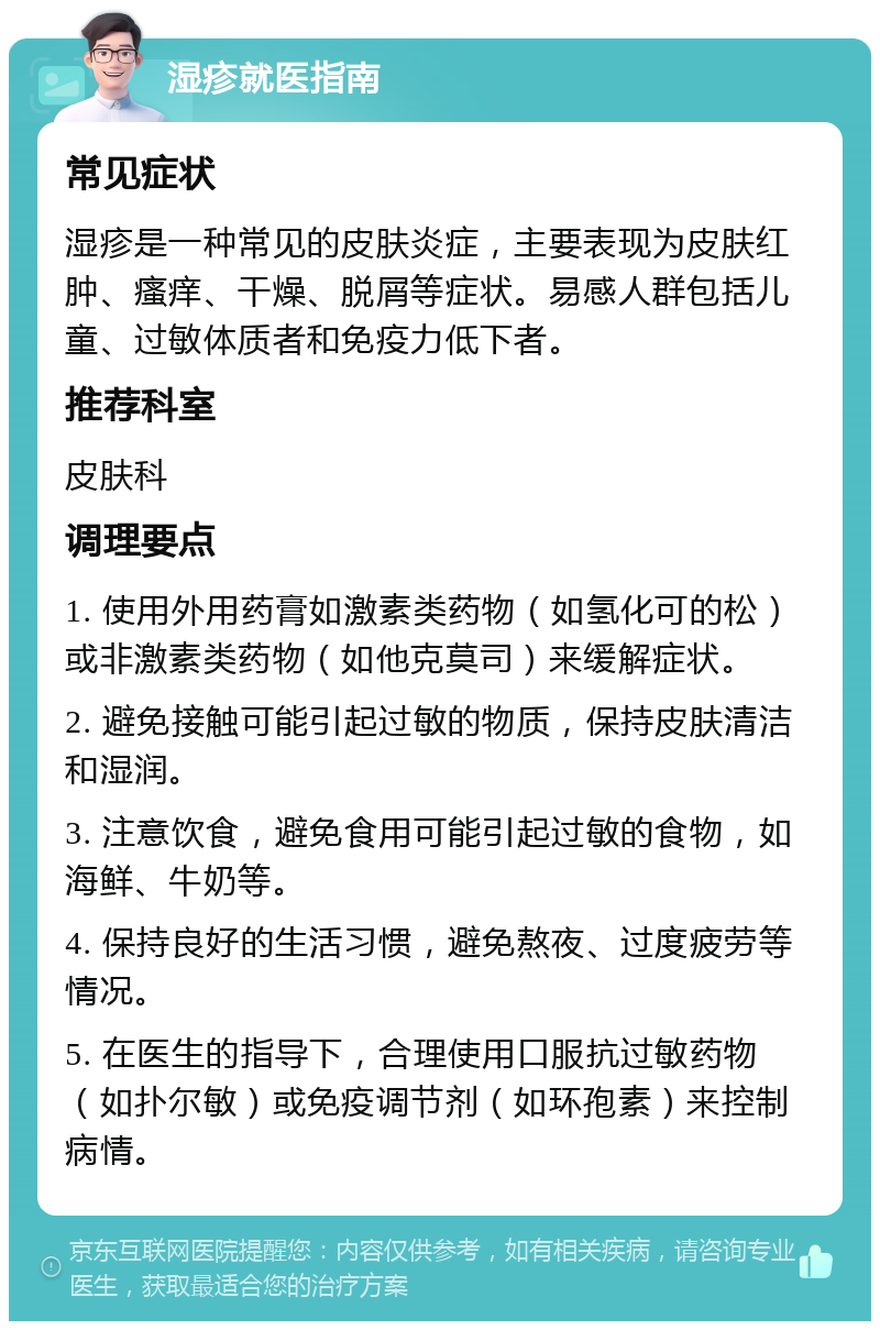 湿疹就医指南 常见症状 湿疹是一种常见的皮肤炎症，主要表现为皮肤红肿、瘙痒、干燥、脱屑等症状。易感人群包括儿童、过敏体质者和免疫力低下者。 推荐科室 皮肤科 调理要点 1. 使用外用药膏如激素类药物（如氢化可的松）或非激素类药物（如他克莫司）来缓解症状。 2. 避免接触可能引起过敏的物质，保持皮肤清洁和湿润。 3. 注意饮食，避免食用可能引起过敏的食物，如海鲜、牛奶等。 4. 保持良好的生活习惯，避免熬夜、过度疲劳等情况。 5. 在医生的指导下，合理使用口服抗过敏药物（如扑尔敏）或免疫调节剂（如环孢素）来控制病情。