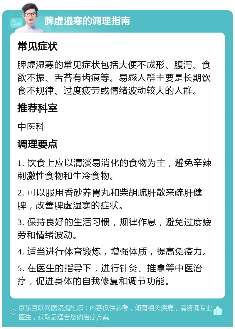 脾虚湿寒的调理指南 常见症状 脾虚湿寒的常见症状包括大便不成形、腹泻、食欲不振、舌苔有齿痕等。易感人群主要是长期饮食不规律、过度疲劳或情绪波动较大的人群。 推荐科室 中医科 调理要点 1. 饮食上应以清淡易消化的食物为主，避免辛辣刺激性食物和生冷食物。 2. 可以服用香砂养胃丸和柴胡疏肝散来疏肝健脾，改善脾虚湿寒的症状。 3. 保持良好的生活习惯，规律作息，避免过度疲劳和情绪波动。 4. 适当进行体育锻炼，增强体质，提高免疫力。 5. 在医生的指导下，进行针灸、推拿等中医治疗，促进身体的自我修复和调节功能。