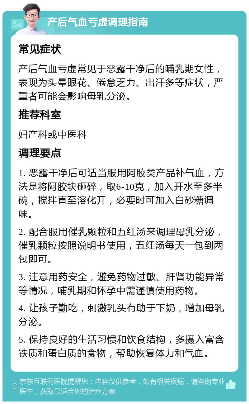 产后气血亏虚调理指南 常见症状 产后气血亏虚常见于恶露干净后的哺乳期女性，表现为头晕眼花、倦怠乏力、出汗多等症状，严重者可能会影响母乳分泌。 推荐科室 妇产科或中医科 调理要点 1. 恶露干净后可适当服用阿胶类产品补气血，方法是将阿胶块砸碎，取6-10克，加入开水至多半碗，搅拌直至溶化开，必要时可加入白砂糖调味。 2. 配合服用催乳颗粒和五红汤来调理母乳分泌，催乳颗粒按照说明书使用，五红汤每天一包到两包即可。 3. 注意用药安全，避免药物过敏、肝肾功能异常等情况，哺乳期和怀孕中需谨慎使用药物。 4. 让孩子勤吃，刺激乳头有助于下奶，增加母乳分泌。 5. 保持良好的生活习惯和饮食结构，多摄入富含铁质和蛋白质的食物，帮助恢复体力和气血。