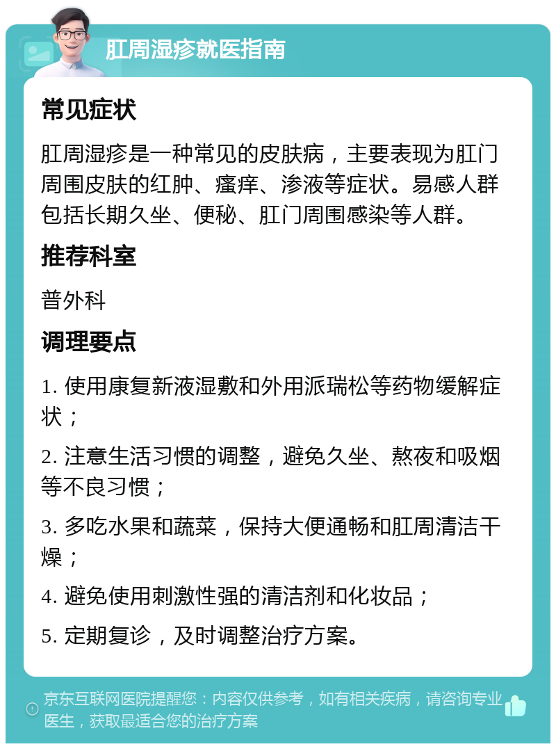 肛周湿疹就医指南 常见症状 肛周湿疹是一种常见的皮肤病，主要表现为肛门周围皮肤的红肿、瘙痒、渗液等症状。易感人群包括长期久坐、便秘、肛门周围感染等人群。 推荐科室 普外科 调理要点 1. 使用康复新液湿敷和外用派瑞松等药物缓解症状； 2. 注意生活习惯的调整，避免久坐、熬夜和吸烟等不良习惯； 3. 多吃水果和蔬菜，保持大便通畅和肛周清洁干燥； 4. 避免使用刺激性强的清洁剂和化妆品； 5. 定期复诊，及时调整治疗方案。