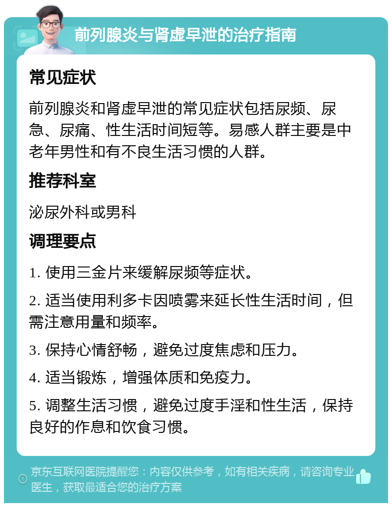 前列腺炎与肾虚早泄的治疗指南 常见症状 前列腺炎和肾虚早泄的常见症状包括尿频、尿急、尿痛、性生活时间短等。易感人群主要是中老年男性和有不良生活习惯的人群。 推荐科室 泌尿外科或男科 调理要点 1. 使用三金片来缓解尿频等症状。 2. 适当使用利多卡因喷雾来延长性生活时间，但需注意用量和频率。 3. 保持心情舒畅，避免过度焦虑和压力。 4. 适当锻炼，增强体质和免疫力。 5. 调整生活习惯，避免过度手淫和性生活，保持良好的作息和饮食习惯。