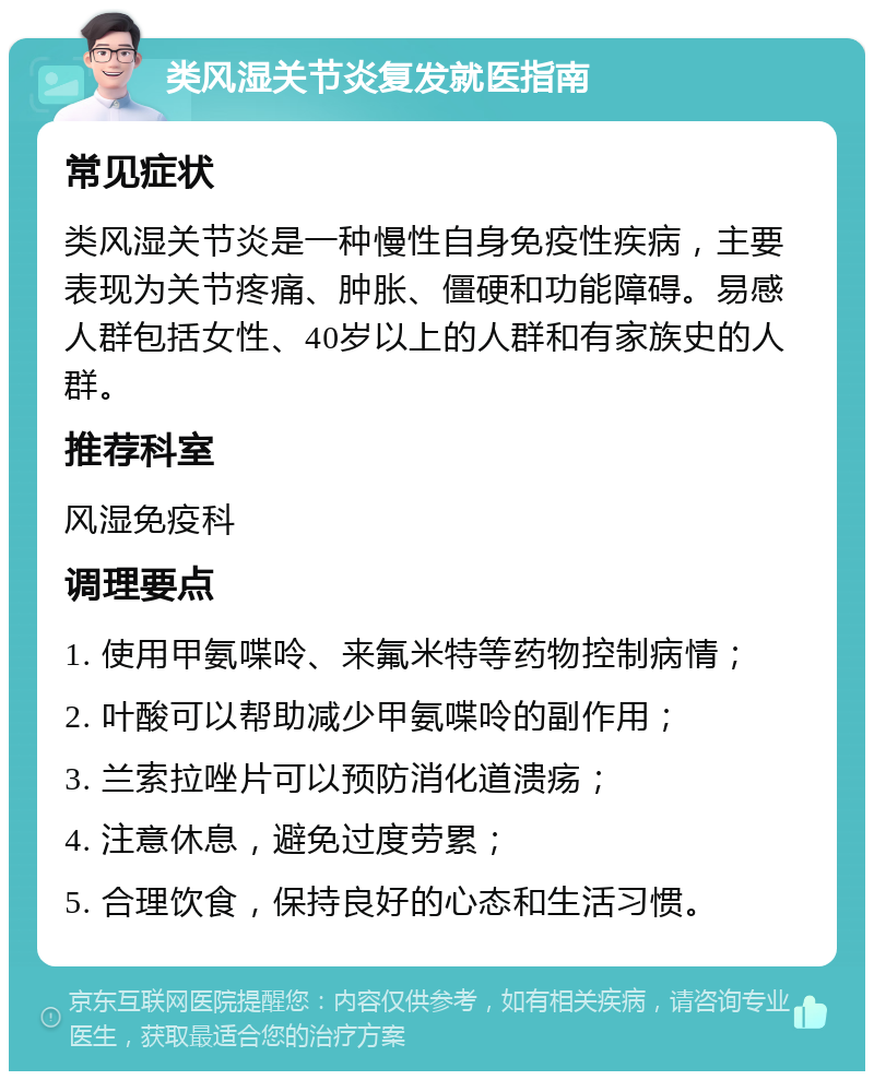 类风湿关节炎复发就医指南 常见症状 类风湿关节炎是一种慢性自身免疫性疾病，主要表现为关节疼痛、肿胀、僵硬和功能障碍。易感人群包括女性、40岁以上的人群和有家族史的人群。 推荐科室 风湿免疫科 调理要点 1. 使用甲氨喋呤、来氟米特等药物控制病情； 2. 叶酸可以帮助减少甲氨喋呤的副作用； 3. 兰索拉唑片可以预防消化道溃疡； 4. 注意休息，避免过度劳累； 5. 合理饮食，保持良好的心态和生活习惯。