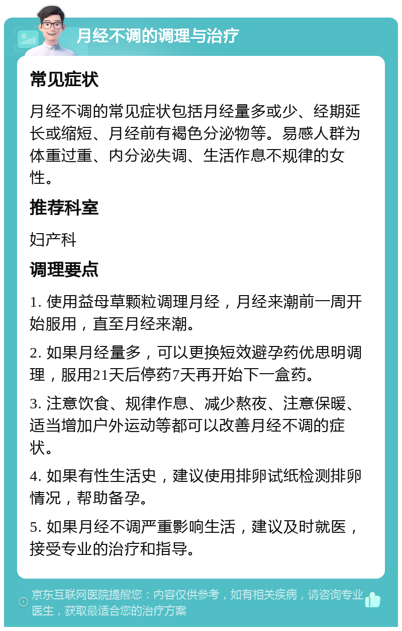 月经不调的调理与治疗 常见症状 月经不调的常见症状包括月经量多或少、经期延长或缩短、月经前有褐色分泌物等。易感人群为体重过重、内分泌失调、生活作息不规律的女性。 推荐科室 妇产科 调理要点 1. 使用益母草颗粒调理月经，月经来潮前一周开始服用，直至月经来潮。 2. 如果月经量多，可以更换短效避孕药优思明调理，服用21天后停药7天再开始下一盒药。 3. 注意饮食、规律作息、减少熬夜、注意保暖、适当增加户外运动等都可以改善月经不调的症状。 4. 如果有性生活史，建议使用排卵试纸检测排卵情况，帮助备孕。 5. 如果月经不调严重影响生活，建议及时就医，接受专业的治疗和指导。