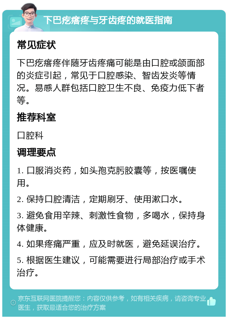 下巴疙瘩疼与牙齿疼的就医指南 常见症状 下巴疙瘩疼伴随牙齿疼痛可能是由口腔或颌面部的炎症引起，常见于口腔感染、智齿发炎等情况。易感人群包括口腔卫生不良、免疫力低下者等。 推荐科室 口腔科 调理要点 1. 口服消炎药，如头孢克肟胶囊等，按医嘱使用。 2. 保持口腔清洁，定期刷牙、使用漱口水。 3. 避免食用辛辣、刺激性食物，多喝水，保持身体健康。 4. 如果疼痛严重，应及时就医，避免延误治疗。 5. 根据医生建议，可能需要进行局部治疗或手术治疗。