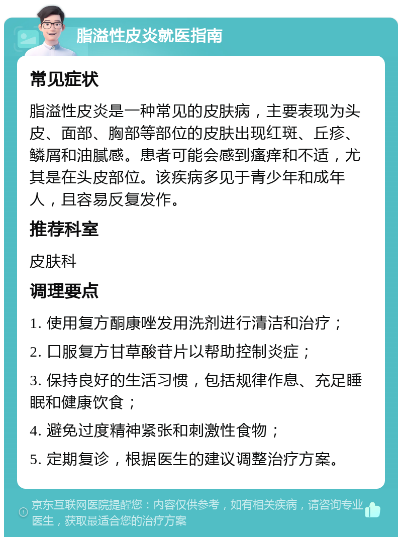 脂溢性皮炎就医指南 常见症状 脂溢性皮炎是一种常见的皮肤病，主要表现为头皮、面部、胸部等部位的皮肤出现红斑、丘疹、鳞屑和油腻感。患者可能会感到瘙痒和不适，尤其是在头皮部位。该疾病多见于青少年和成年人，且容易反复发作。 推荐科室 皮肤科 调理要点 1. 使用复方酮康唑发用洗剂进行清洁和治疗； 2. 口服复方甘草酸苷片以帮助控制炎症； 3. 保持良好的生活习惯，包括规律作息、充足睡眠和健康饮食； 4. 避免过度精神紧张和刺激性食物； 5. 定期复诊，根据医生的建议调整治疗方案。