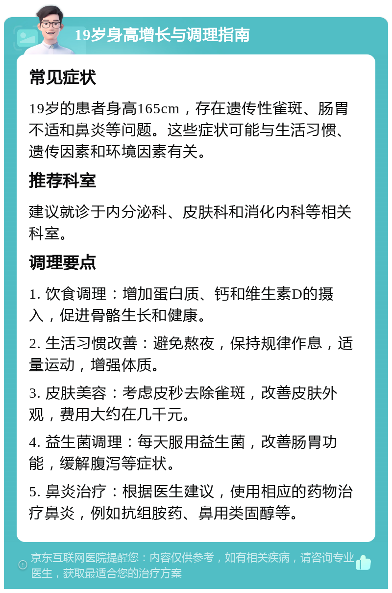 19岁身高增长与调理指南 常见症状 19岁的患者身高165cm，存在遗传性雀斑、肠胃不适和鼻炎等问题。这些症状可能与生活习惯、遗传因素和环境因素有关。 推荐科室 建议就诊于内分泌科、皮肤科和消化内科等相关科室。 调理要点 1. 饮食调理：增加蛋白质、钙和维生素D的摄入，促进骨骼生长和健康。 2. 生活习惯改善：避免熬夜，保持规律作息，适量运动，增强体质。 3. 皮肤美容：考虑皮秒去除雀斑，改善皮肤外观，费用大约在几千元。 4. 益生菌调理：每天服用益生菌，改善肠胃功能，缓解腹泻等症状。 5. 鼻炎治疗：根据医生建议，使用相应的药物治疗鼻炎，例如抗组胺药、鼻用类固醇等。