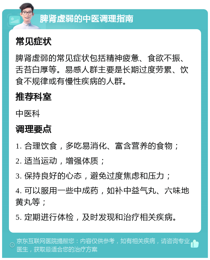 脾肾虚弱的中医调理指南 常见症状 脾肾虚弱的常见症状包括精神疲惫、食欲不振、舌苔白厚等。易感人群主要是长期过度劳累、饮食不规律或有慢性疾病的人群。 推荐科室 中医科 调理要点 1. 合理饮食，多吃易消化、富含营养的食物； 2. 适当运动，增强体质； 3. 保持良好的心态，避免过度焦虑和压力； 4. 可以服用一些中成药，如补中益气丸、六味地黄丸等； 5. 定期进行体检，及时发现和治疗相关疾病。